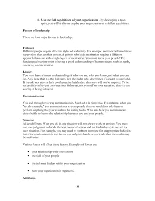 11. Use the full capabilities of your organization - By developing a team
spirit, you will be able to employ your organization to its fullest capabilities.
Factors of leadership
There are four major factors in leadership:
Follower
Different people require different styles of leadership. For example, someone will need more
supervision than another person. A person who lacks motivation requires a different
approach than one with a high degree of motivation. You must know your people! The
fundamental starting point is having a good understanding of human nature, such as needs,
emotions, and motivation.
Leader
You must have a honest understanding of who you are, what you know, and what you can
do. Also, note that it is the followers, not the leader who determines if a leader is successful.
If they do not trust or lack confidence in their leader, then they will not be inspired. To be
successful you have to convince your followers, not yourself or your superiors, that you are
worthy of being followed.
Communication
You lead through two-way communication. Much of it is nonverbal. For instance, when you
"set the example," that communicates to your people that you would not ask them to
perform anything that you would not be willing to do. What and how you communicate
either builds or harms the relationship between you and your people.
Situation
All are different. What you do in one situation will not always work in another. You must
use your judgment to decide the best course of action and the leadership style needed for
each situation. For example, you may need to confront someone for inappropriate behavior,
but if the confrontation is too late or too early, too harsh or too weak, then the results may
be ineffective.
Various forces will affect these factors. Examples of forces are:
• your relationship with your seniors
• the skill of your people
• the informal leaders within your organization
• how your organization is organized.
Attributes
10
 