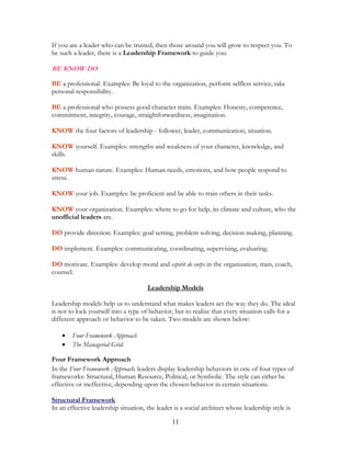 If you are a leader who can be trusted, then those around you will grow to respect you. To
be such a leader, there is a Leadership Framework to guide you:
BE KNOW DO
BE a professional. Examples: Be loyal to the organization, perform selfless service, take
personal responsibility.
BE a professional who possess good character traits. Examples: Honesty, competence,
commitment, integrity, courage, straightforwardness, imagination.
KNOW the four factors of leadership - follower, leader, communication, situation.
KNOW yourself. Examples: strengths and weakness of your character, knowledge, and
skills.
KNOW human nature. Examples: Human needs, emotions, and how people respond to
stress.
KNOW your job. Examples: be proficient and be able to train others in their tasks.
KNOW your organization. Examples: where to go for help, its climate and culture, who the
unofficial leaders are.
DO provide direction. Examples: goal setting, problem solving, decision making, planning.
DO implement. Examples: communicating, coordinating, supervising, evaluating.
DO motivate. Examples: develop moral and espirit de corps in the organization, train, coach,
counsel.
Leadership Models
Leadership models help us to understand what makes leaders act the way they do. The ideal
is not to lock yourself into a type of behavior, but to realize that every situation calls for a
different approach or behavior to be taken. Two models are shown below:
• Four Framework Approach
• The Managerial Grid.
Four Framework Approach
In the Four Framework Approach, leaders display leadership behaviors in one of four types of
frameworks: Structural, Human Resource, Political, or Symbolic. The style can either be
effective or ineffective, depending upon the chosen behavior in certain situations.
Structural Framework
In an effective leadership situation, the leader is a social architect whose leadership style is
11
 