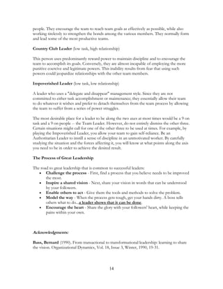 people. They encourage the team to reach team goals as effectively as possible, while also
working tirelessly to strengthen the bonds among the various members. They normally form
and lead some of the most productive teams.
Country Club Leader (low task, high relationship)
This person uses predominantly reward power to maintain discipline and to encourage the
team to accomplish its goals. Conversely, they are almost incapable of employing the more
punitive coercive and legitimate powers. This inability results from fear that using such
powers could jeopardize relationships with the other team members.
Impoverished Leader (low task, low relationship)
A leader who uses a "delegate and disappear" management style. Since they are not
committed to either task accomplishment or maintenance; they essentially allow their team
to do whatever it wishes and prefer to detach themselves from the team process by allowing
the team to suffer from a series of power struggles.
The most desirable place for a leader to be along the two axes at most times would be a 9 on
task and a 9 on people -- the Team Leader. However, do not entirely dismiss the other three.
Certain situations might call for one of the other three to be used at times. For example, by
playing the Impoverished Leader, you allow your team to gain self-reliance. Be an
Authoritarian Leader to instill a sense of discipline in an unmotivated worker. By carefully
studying the situation and the forces affecting it, you will know at what points along the axis
you need to be in order to achieve the desired result.
The Process of Great Leadership
The road to great leadership that is common to successful leaders:
• Challenge the process - First, find a process that you believe needs to be improved
the most.
• Inspire a shared vision - Next, share your vision in words that can be understood
by your followers.
• Enable others to act - Give them the tools and methods to solve the problem.
• Model the way - When the process gets tough, get your hands dirty. A boss tells
others what to do...a leader shows that it can be done.
• Encourage the heart - Share the glory with your followers' heart, while keeping the
pains within your own.
Acknowledgments:
Bass, Bernard (1990). From transactional to transformational leadership: learning to share
the vision. Organizational Dynamics, Vol. 18, Issue 3, Winter, 1990, 19-31.
14
 