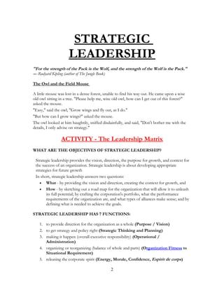 STRATEGIC
LEADERSHIP
"For the strength of the Pack is the Wolf, and the strength of the Wolf is the Pack."
----Rudyard Kipling (author of The Jungle Book)
The Owl and the Field Mouse
A little mouse was lost in a dense forest, unable to find his way out. He came upon a wise
old owl sitting in a tree. "Please help me, wise old owl, how can I get out of this forest?"
asked the mouse.
"Easy," said the owl, "Grow wings and fly out, as I do."
"But how can I grow wings?" asked the mouse.
The owl looked at him haughtily, sniffed disdainfully, and said, "Don't bother me with the
details, I only advise on strategy."
ACTIVITY - The Leadership Matrix
WHAT ARE THE OBJECTIVES OF STRATEGIC LEADERSHIP?
Strategic leadership provides the vision, direction, the purpose for growth, and context for
the success of an organization. Strategic leadership is about developing appropriate
strategies for future growth
In short, strategic leadership answers two questions:
• What - by providing the vision and direction, creating the context for growth, and
• How - by sketching out a road map for the organization that will allow it to unleash
its full potential; by crafting the corporation's portfolio, what the performance
requirements of the organization are, and what types of alliances make sense; and by
defining what is needed to achieve the goals.
STRATEGIC LEADERSHIP HAS 7 FUNCTIONS:
1. to provide direction for the organization as a whole (Purpose / Vision)
2. to get strategy and policy right (Strategic Thinking and Planning)
3. making it happen (overall executive responsibility) (Operational /
Administration)
4. organizing or reorganizing (balance of whole and parts) (Organization Fitness to
Situational Requirement)
5. releasing the corporate spirit (Energy, Morale, Confidence, Espirit de corps)
2
 