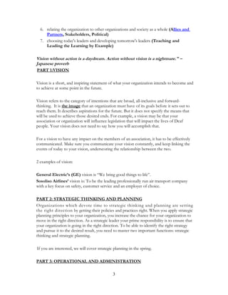 6. relating the organization to other organizations and society as a whole (Allies and
Partners, Stakeholders, Political)
7. choosing today's leaders and developing tomorrow's leaders (Teaching and
Leading the Learning by Example)
Vision without action is a daydream. Action without vision is a nightmare." –
Japanese proverb
PART 1:VISION
Vision is a short, and inspiring statement of what your organization intends to become and
to achieve at some point in the future.
Vision refers to the category of intentions that are broad, all-inclusive and forward-
thinking. It is the image that an organization must have of its goals before it sets out to
reach them. It describes aspirations for the future. But it does not specify the means that
will be used to achieve those desired ends. For example, a vision may be that your
association or organization will influence legislation that will impact the lives of Deaf
people. Your vision does not need to say how you will accomplish that.
For a vision to have any impact on the members of an association, it has to be effectively
communicated. Make sure you communicate your vision constantly, and keep linking the
events of today to your vision, underscoring the relationship between the two.
2 examples of vision:
General Electric’s (GE) vision is “We bring good things to life”.
Sosoliso Airlines’ vision is: To be the leading professionally run air transport company
with a key focus on safety, customer service and an employer of choice.
PART 2: STRATEGIC THINKING AND PLANNING
Organizations which devote time to strategic thinking and planning are setting
the right direction by getting their policies and practices right. When you apply strategic
planning principles to your organization, you increase the chance for your organization to
move in the right direction. As a strategic leader your prime responsibility is to ensure that
your organization is going in the right direction. To be able to identify the right strategy
and pursue it to the desired result, you need to master two important functions: strategic
thinking and strategic planning.
If you are interested, we will cover strategic planning in the spring.
PART 3: OPERATIONAL AND ADMINISTRATION
3
 