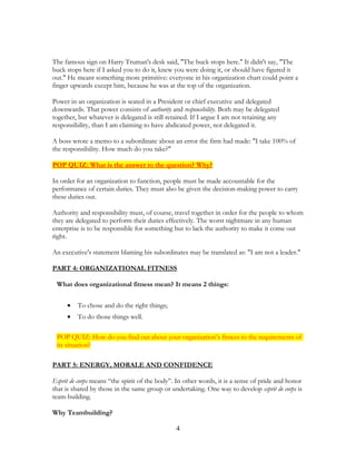 The famous sign on Harry Truman's desk said, "The buck stops here." It didn't say, "The
buck stops here if I asked you to do it, knew you were doing it, or should have figured it
out." He meant something more primitive: everyone in his organization chart could point a
finger upwards except him, because he was at the top of the organization.
Power in an organization is seated in a President or chief executive and delegated
downwards. That power consists of authority and responsibility. Both may be delegated
together, but whatever is delegated is still retained. If I argue I am not retaining any
responsibility, than I am claiming to have abdicated power, not delegated it.
A boss wrote a memo to a subordinate about an error the firm had made: "I take 100% of
the responsibility. How much do you take?"
POP QUIZ: What is the answer to the question? Why?
In order for an organization to function, people must be made accountable for the
performance of certain duties. They must also be given the decision-making power to carry
these duties out.
Authority and responsibility must, of course, travel together in order for the people to whom
they are delegated to perform their duties effectively. The worst nightmare in any human
enterprise is to be responsible for something but to lack the authority to make it come out
right.
An executive's statement blaming his subordinates may be translated as: "I am not a leader."
PART 4: ORGANIZATIONAL FITNESS
What does organizational fitness mean? It means 2 things:
• To chose and do the right things;
• To do those things well.
POP QUIZ: How do you find out about your organization’s fitness to the requirements of
its situation?
PART 5: ENERGY, MORALE AND CONFIDENCE
Esprit de corps means “the spirit of the body”. In other words, it is a sense of pride and honor
that is shared by those in the same group or undertaking. One way to develop esprit de corps is
team-building.
Why Teambuilding?
4
 