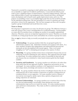 Teamwork is essential for competing in today's global arena, where individual perfection is
not as desirable as a high level of collective performance. A successful and effective team
tends to have a significant degree of empowerment, or decision-making authority. There are
many different kinds of teams: top management teams, focused task forces, self-directed
teams, development and/or launch teams, quality improvement teams, and so on. The
purpose of assembling a team is to accomplish bigger goals than any that would be possible
for the individual working alone. The aim and purpose of a team is to perform, get results
and achieve victory for the organization. The very best managers are those who can gather
together a group of individuals and mould them into a team.
Team vs. Group
Not all groups in organizations are teams, but all teams are groups. The difference between a
team and a group is that a team is interdependent for overall performance. A group qualifies
as a team only if its members focus on helping one another to accomplish organizational
objectives. Therefore, teams are an important requirement for success. Therefore you should
constantly try to help groups become teams and facilitate the evolution of groups into teams.
Here are ten key factors to help you mould your people into a pro-active and productive
team:
• Understandings. In a group, members think they are grouped together for
administrative purposes only. Individuals sometimes cross purpose with others. In a
team, members recognise their independence and understand both personal and
team goals are best accomplished with mutual support. Time is not wasted
struggling over "turf" or attempting personal gain at the expense of others.
• Ownership. In a group, members tend to focus on themselves because they are not
sufficiently involved in planning the unit's objectives. They approach their job simply
as a hired hand. In a team, members feel a sense of ownership for their jobs and
unit, because they are committed to values based common goals that they helped
establish.
• Creativity and Contribution. In a group, members are told what to do rather than
being asked what the best approach would be. Suggestions and creativity are not
encouraged. In a team, members contribute to the organisation's success by applying
their unique talents, knowledge and creativity to team objectives.
• Trust. In a group, members distrust the motives of colleagues because they do not
understand the role of other members. Expressions of opinion or disagreement are
considered divisive or non-supportive. In a team, members work in a climate of
trust and are encouraged to openly express ideas, opinions, disagreements and
feelings. Questions are welcomed.
• Common Understandings. In a group, members are so cautious about what they
say, that real understanding is not possible. Game playing may occur and
communication traps can be set to catch the unwary. In a team, members practice
open and honest communication. They make an effort to understand each other's
point of view.
5
 