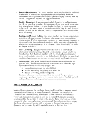 • Personal Development. In a group, members receive good training but are limited
in applying it to the job by the manager or other group members. In a team,
members are encouraged to continually develop skills and apply what they learn on
the job. They perceive they have the support of the team.
• Conflict Resolution. In a group, members find themselves in conflict situations
they do not know how to resolve. Their supervisor/leader may put off intervention
until serious damage is done, i.e. a crisis situation develops. In a team, members
realise conflict is a normal aspect of human interaction but they view such situations
as an opportunity for new ideas and creativity. They work to resolve conflict quickly
and constructively.
• Participative Decision Making. In a group, members may or may not participate
in decisions affecting the team. Conformity often appears more important than
positive results. Win/lose situations are common. In a team, members participate in
decisions affecting the team but understand their leader must make a final decision
whenever the team cannot decide, or an emergency exists. Positive win/win results
are the goal at all times.
• Clear Leadership. In a group, members tend to work in an unstructured
environment with undetermined standards of performance. Leaders tend to lead
from behind a desk. In a team, members work in a structured environment, they
know what boundaries exist and who has final authority. The leader sets agreed high
standards of performance and he/she is respected via active, willing participation.
• Commitment. In a group, members are uncommitted towards excellence and
personal pride. Performance levels tend to be mediocre. Staff turnover is high
because talented individuals quickly recognise that
 personal expectations are not being fulfilled
 they are not learning and growing from others and
 they are not working with the best people.
In a team, only those committed to excellence are invited. Prospective team
members are queuing at the door to be recruited on the basis of their high levels of
skill sets. Everyone works together in a harmonious environment.
PART 6: ALLIES AND PARTNERS
Meaningful partnerships are the foundation for success. External forces operating outside
your organization in one way or another have a major impact on your organization.
Partnerships are what enable many organizations to make continuous improvements.
Focus your organization's resources on what you do best and what creates sustainable
advantage and tap the resources of others for the rest. To decide why, when and how to
partner with others for complementary resources, weigh the small amount of cost savings
that doing tasks you don’t have the skills or resources to do might bring against the
distraction and investment that will be required to stay up to date over time.
6
 