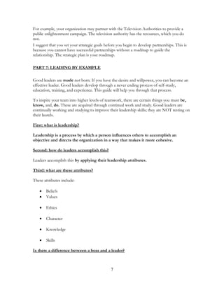 For example, your organization may partner with the Television Authorities to provide a
public enlightenment campaign. The television authority has the resources, which you do
not.
I suggest that you set your strategic goals before you begin to develop partnerships. This is
because you cannot have successful partnerships without a roadmap to guide the
relationship. The strategic plan is your roadmap.
PART 7: LEADING BY EXAMPLE
Good leaders are made not born. If you have the desire and willpower, you can become an
effective leader. Good leaders develop through a never ending process of self-study,
education, training, and experience. This guide will help you through that process.
To inspire your team into higher levels of teamwork, there are certain things you must be,
know, and, do. These are acquired through continual work and study. Good leaders are
continually working and studying to improve their leadership skills; they are NOT resting on
their laurels.
First: what is leadership?
Leadership is a process by which a person influences others to accomplish an
objective and directs the organization in a way that makes it more cohesive.
Second: how do leaders accomplish this?
Leaders accomplish this by applying their leadership attributes.
Third: what are these attributes?
These attributes include:
• Beliefs
• Values
• Ethics
• Character
• Knowledge
• Skills
Is there a difference between a boss and a leader?
7
 