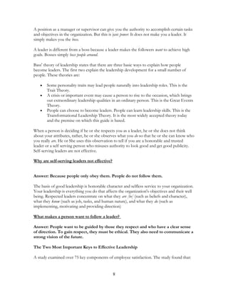 A position as a manager or supervisor can give you the authority to accomplish certain tasks
and objectives in the organization. But this is just power. It does not make you a leader. It
simply makes you the boss.
A leader is different from a boss because a leader makes the followers want to achieve high
goals. Bosses simply boss people around.
Bass' theory of leadership states that there are three basic ways to explain how people
become leaders. The first two explain the leadership development for a small number of
people. These theories are:
• Some personality traits may lead people naturally into leadership roles. This is the
Trait Theory.
• A crisis or important event may cause a person to rise to the occasion, which brings
out extraordinary leadership qualities in an ordinary person. This is the Great Events
Theory.
• People can choose to become leaders. People can learn leadership skills. This is the
Transformational Leadership Theory. It is the most widely accepted theory today
and the premise on which this guide is based.
When a person is deciding if he or she respects you as a leader, he or she does not think
about your attributes, rather, he or she observes what you do so that he or she can know who
you really are. He or She uses this observation to tell if you are a honorable and trusted
leader or a self serving person who misuses authority to look good and get good publicity.
Self-serving leaders are not effective.
Why are self-serving leaders not effective?
Answer: Because people only obey them. People do not follow them.
The basis of good leadership is honorable character and selfless service to your organization.
Your leadership is everything you do that affects the organization's objectives and their well
being. Respected leaders concentrate on what they are [be] (such as beliefs and character),
what they know (such as job, tasks, and human nature), and what they do (such as
implementing, motivating and providing direction)
What makes a person want to follow a leader?
Answer: People want to be guided by those they respect and who have a clear sense
of direction. To gain respect, they must be ethical. They also need to communicate a
strong vision of the future.
The Two Most Important Keys to Effective Leadership
A study examined over 75 key components of employee satisfaction. The study found that:
8
 