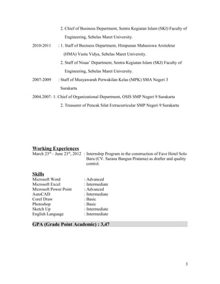 2. Chief of Business Department, Sentra Kegiatan Islam (SKI) Faculty of
Engineering, Sebelas Maret University.
2010-2011 : 1. Staff of Business Department, Himpunan Mahasiswa Arsitektur
(HMA) Vastu Vidya, Sebelas Maret University.
2. Staff of Nisaa’ Department, Sentra Kegiatan Islam (SKI) Faculty of
Engineering, Sebelas Maret University.
2007-2009 : Staff of Musyawarah Perwakilan Kelas (MPK) SMA Negeri 3
Surakarta
2004.2007: 1. Chief of Organizational Department, OSIS SMP Negeri 9 Surakarta
2. Treasurer of Pencak Silat Extracurricular SMP Negeri 9 Surakarta
Working Experiences
March 23rd
– June 23rd
, 2012 : Internship Program in the construction of Fave Hotel Solo
Baru (CV. Sarana Bangun Pratama) as drafter and quality
control.
Skills
Microsoft Word : Advanced
Microsoft Excel : Intermediate
Microsoft Power Point : Advanced
AutoCAD : Intermediate
Corel Draw : Basic
Photoshop : Basic
Sketch Up : Intermediate
English Language : Intermediate
GPA (Grade Point Academic) : 3,47
3
 