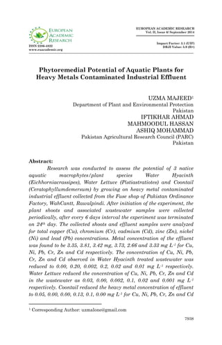 7938
ISSN 2286-4822
www.euacademic.org
EUROPEAN ACADEMIC RESEARCH
Vol. II, Issue 6/ September 2014
Impact Factor: 3.1 (UIF)
DRJI Value: 5.9 (B+)
Phytoremedial Potential of Aquatic Plants for
Heavy Metals Contaminated Industrial Effluent
UZMA MAJEED1
Department of Plant and Environmental Protection
Pakistan
IFTIKHAR AHMAD
MAHMOODUL HASSAN
ASHIQ MOHAMMAD
Pakistan Agricultural Research Council (PARC)
Pakistan
Abstract:
Research was conducted to assess the potential of 3 native
aquatic macrophytes/plant species Water Hyacinth
(Eichhorniacrassipes), Water Lettuce (Pistiastratiotes) and Coontail
(Ceratophyllumdemersum) by growing on heavy metal contaminated
industrial effluent collected from the Fuse shop of Pakistan Ordinance
Factory, WahCantt, Rawalpindi. After initiation of the experiment, the
plant shoots and associated wastewater samples were collected
periodically, after every 6 days interval the experiment was terminated
on 24th day. The collected shoots and effluent samples were analyzed
for total copper (Cu), chromium (Cr), cadmium (Cd), zinc (Zn), nickel
(Ni) and lead (Pb) concentrations. Metal concentration of the effluent
was found to be 3.35, 3.81, 3.42 mg, 3.73, 2.66 and 3.33 mg L-1 for Cu,
Ni, Pb, Cr, Zn and Cd respectively. The concentration of Cu, Ni, Pb,
Cr, Zn and Cd observed in Water Hyacinth treated wastewater was
reduced to 0.00, 0.20, 0.002, 0.2, 0.02 and 0.01 mg L-1 respectively.
Water Lettuce reduced the concentration of Cu, Ni, Pb, Cr, Zn and Cd
in the wastewater as 0.03, 0.00, 0.002, 0.1, 0.02 and 0.001 mg L-1
respectively. Coontail reduced the heavy metal concentration of effluent
to 0.05, 0.00, 0.00, 0.13, 0.1, 0.00 mg L-1 for Cu, Ni, Pb, Cr, Zn and Cd
1 Corresponding Author: uzmalone@gmail.com
 