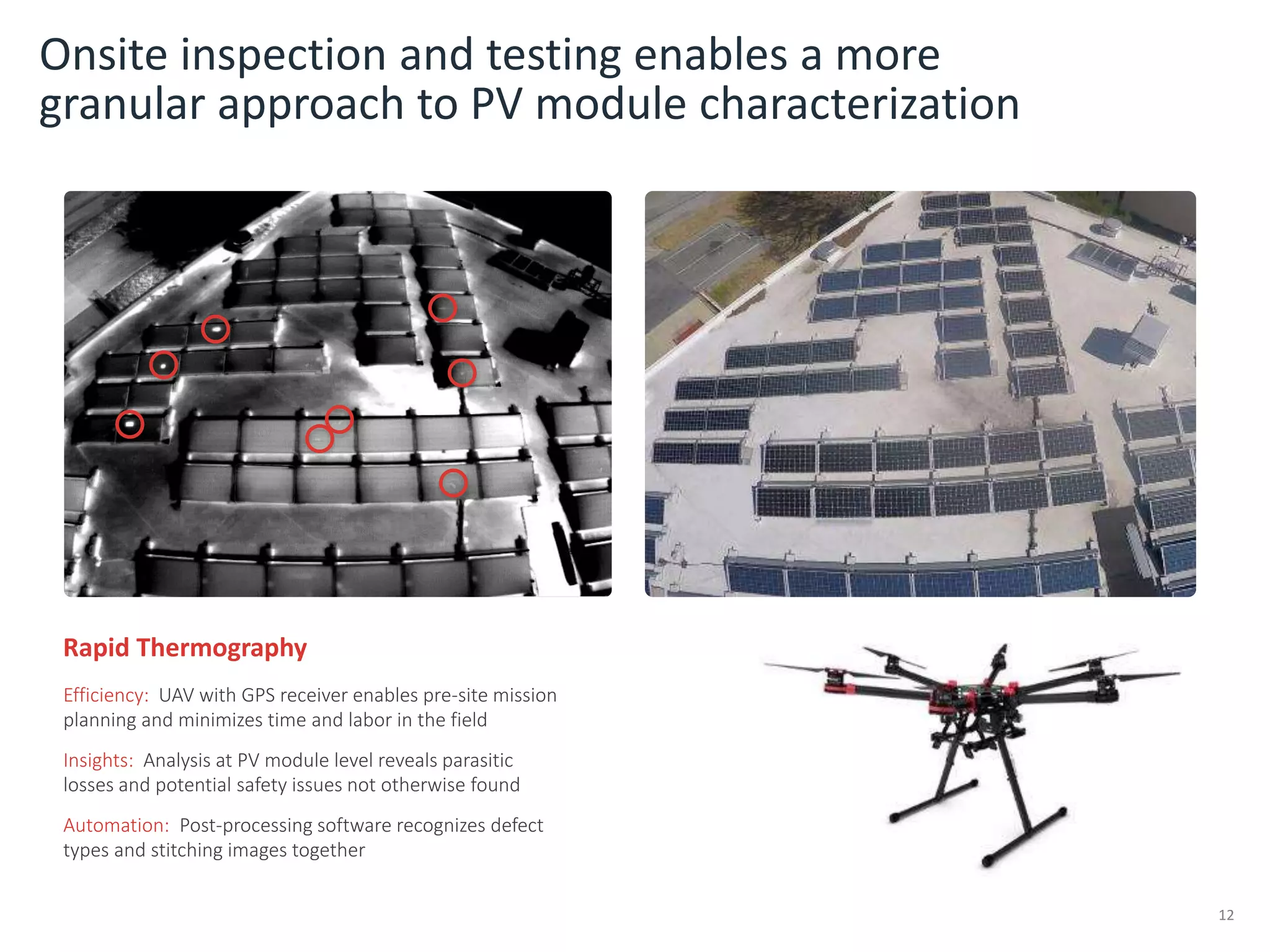 Onsite inspection and testing enables a more
granular approach to PV module characterization
12
Rapid Thermography
Efficiency: UAV with GPS receiver enables pre-site mission
planning and minimizes time and labor in the field
Insights: Analysis at PV module level reveals parasitic
losses and potential safety issues not otherwise found
Automation: Post-processing software recognizes defect
types and stitching images together
 