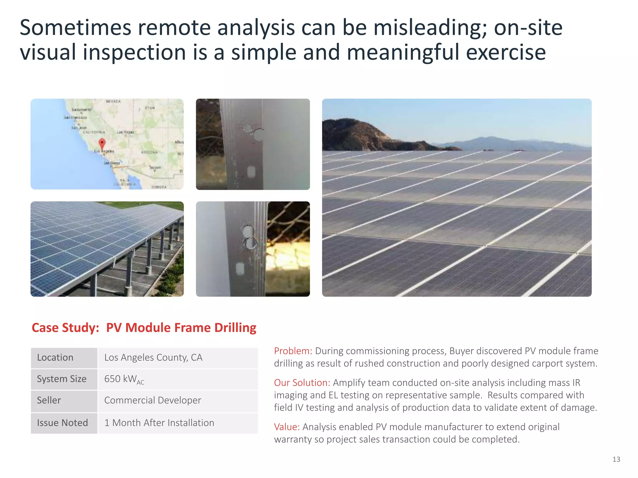 Problem: During commissioning process, Buyer discovered PV module frame
drilling as result of rushed construction and poorly designed carport system.
Our Solution: Amplify team conducted on-site analysis including mass IR
imaging and EL testing on representative sample. Results compared with
field IV testing and analysis of production data to validate extent of damage.
Value: Analysis enabled PV module manufacturer to extend original
warranty so project sales transaction could be completed.
Sometimes remote analysis can be misleading; on-site
visual inspection is a simple and meaningful exercise
13
Case Study: PV Module Frame Drilling
Location Los Angeles County, CA
System Size 650 kWAC
Seller Commercial Developer
Issue Noted 1 Month After Installation
 