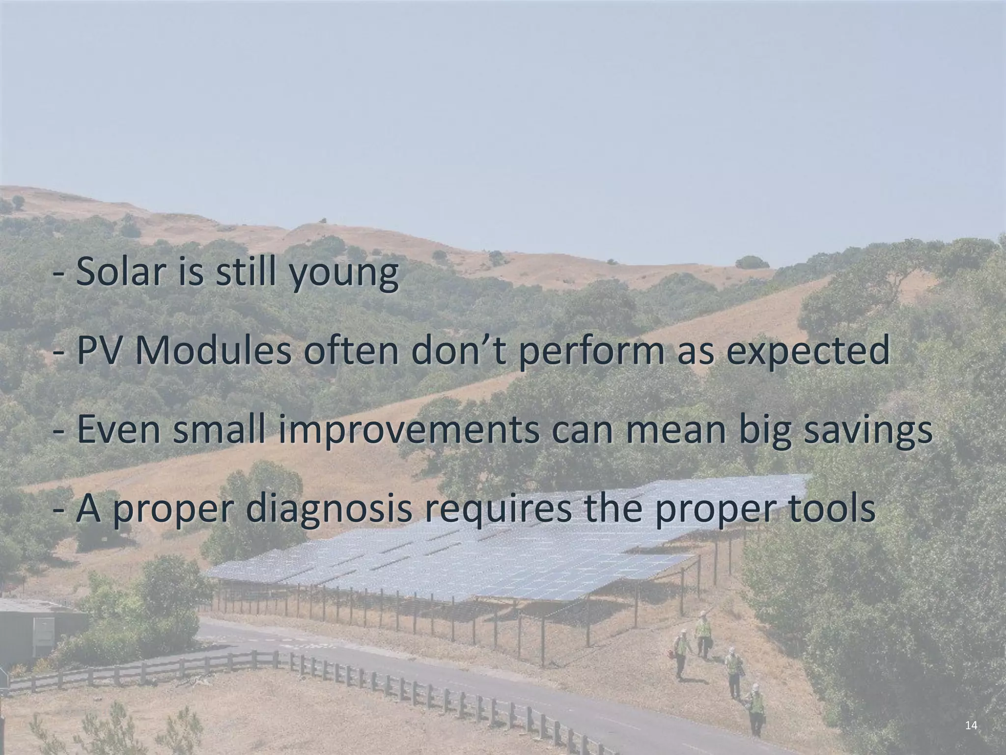 4/25/2016
- Solar is still young
- PV Modules often don’t perform as expected
- Even small improvements can mean big savings
- A proper diagnosis requires the proper tools
14
 