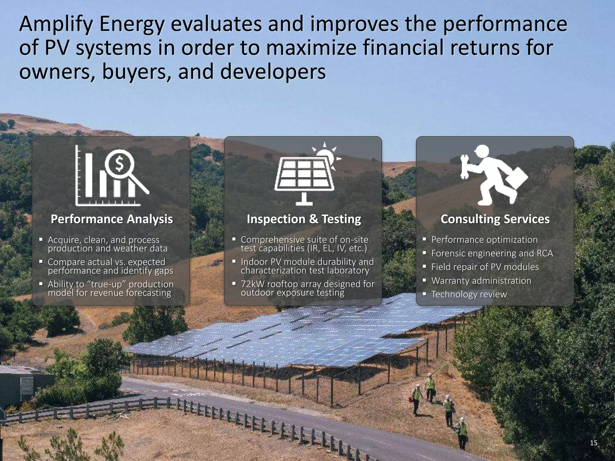 4/25/2016
15
Amplify Energy evaluates and improves the performance
of PV systems in order to maximize financial returns for
owners, buyers, and developers
Inspection & Testing Consulting Services
 Acquire, clean, and process
production and weather data
 Compare actual vs. expected
performance and identify gaps
 Ability to “true-up” production
model for revenue forecasting
Performance Analysis
 Comprehensive suite of on-site
test capabilities (IR, EL, IV, etc.)
 Indoor PV module durability and
characterization test laboratory
 72kW rooftop array designed for
outdoor exposure testing
 Performance optimization
 Forensic engineering and RCA
 Field repair of PV modules
 Warranty administration
 Technology review
 