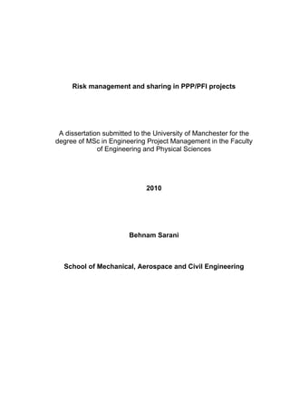 Risk management and sharing in PPP/PFI projects
A dissertation submitted to the University of Manchester for the
degree of MSc in Engineering Project Management in the Faculty
of Engineering and Physical Sciences
2010
Behnam Sarani
School of Mechanical, Aerospace and Civil Engineering
 