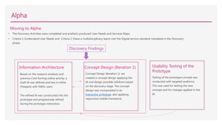 Alpha
Moving to Alpha:
• The Discovery Activities were completed and artefacts produced: User Needs and Services Maps.
• Criteria 1 (Understand User Needs and Criteria 2 (Have a multidisciplinary team) met the Digital service standard mandated in the Discovery
phase.
Based on the research artefacts and
previous Card Sorting online activity, a
draft IA was defined and test it online
(Treejack) with SWA’s users
The refined IA was constructed into the
prototype and progressively refined
during the prototype interaction.
.
Information Architecture
Concept Design (Iteration 1): we
created a concept design applying the
IA and design possible solutions based
on the discovery stage. The concept
design was incorporated in an
Interactive prototype, also applying
responsive mobile framework.
.
Concept Design (Iteration 1)
Testing of the prototype concept was
conducted with targeted audience.
This was used for testing the new
concept and for changes applied in the
IA.
Usability Testing of the
Prototype
Discovery Findings
 