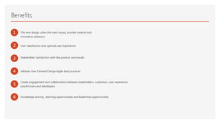 1 The new design solve the main issues, provide creative and
innovative solutions
3 Stakeholder Satisfaction with the product and results
2 User Satisfaction and optimal user Experience
5
Create engagement and collaboration between stakeholders, customers, user experience
practitioners and developers
Benefits
4 Validate User Centred Design/Agile best practices
6 Knowledge sharing , learning opportunities and leadership opportunities
 