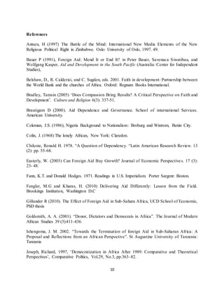 10
References
Antsen, H (1997) The Battle of the Mind: International New Media Elements of the New
Religious Political Right in Zimbabwe. Oslo: University of Oslo, 1997. 49.
Bauer P (1991), Foreign Aid: Mend It or End It? in Peter Bauer, Savenaca Siwatibau, and
Wolfgang Kasper, Aid and Development in the South Pacific (Australia: Center for Independent
Studies),
Belshaw, D., R. Calderisi, and C. Sugden, eds. 2001. Faith in development: Partnership between
the World Bank and the churches of Africa. Oxford: Regnum Books International.
Bradley, Tamsin (2005) ‘Does Compassion Bring Results? A Critical Perspective on Faith and
Development’. Culture and Religion 6(3): 337‐51.
Brautigam D (2000). Aid Dependence and Governance. School of international Services.
American University.
Coleman, J.S. (1986), Nigeria Background to Nationalism: Broburg and Wistrom, Benin City.
Colin, J. (1968) The lonely African, New York: Claredon.
Chilcote, Ronald H. 1978. “A Question of Dependency. “Latin American Research Review. 13
(2): pp. 55-68.
Easterly, W. (2003) Can Foreign Aid Buy Growth? Journal of Economic Perspectives. 17 (3):
23- 48.
Fann, K.T. and Donald Hodges. 1971. Readings in U.S. Imperialism. Porter Sargent: Boston.
Fengler, M.G and Kharas, H. (2010) Delivering Aid Differently: Lesson from the Field.
Brookings Institution, Washington D.C
Gillander R (2010). The Effect of Foreign Aid in Sub-Sahara Africa, UCD School of Economic,
PhD thesis
Goldsmith, A. A. (2001). “Donor, Dictators and Democrats in Africa”. The Journal of Modern
African Studies 39 (3):411-436.
Ishengoma, J. M. 2002. “Towards the Termination of foreign Aid in Sub-Saharan Africa: A
Proposal and Reflections from an African Perspective”. St Augustine University of Tanzania:
Tanzania
Joseph, Richard, 1997, ‘Democratization in Africa After 1989: Comparative and Theoretical
Perspectives’, Comparative Politics, Vol.29, No.3, pp.363–82.
 