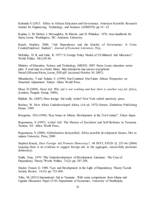 11
Kabanda U (2013. Ethics in African Education and Governance. American Scientific Research
Journal for Engineering, Technology, and Sciences (ASRJETS) pp 14 - 22
Kaplan, I., M. Dobert, J. McLaughlin, B. Marvin, and D. Whitaker. 1976. Area handbook for
Sierra Leone. Washington, DC: American University.
Knack, Stephen. 2000. “Aid Dependence and the Quality of Governance: A Cross
CountryEmpirical Analysis”, Journal of Economic Literature, 38 p..
Mckinlay, D. R, and Little, R. 1977.“A Foreign Policy Model of US Bilateral Aid Allocation”.
World Politics 30(1):58-86
Ministry of Education, Science and Technology (MEST). 2007. Sierra Leone education sector
plan: A road map to a better future. http://planipolis.iiep.unesco.org/upload/
Sierra%20Leone/Sierra_Leone_ESP.pdf (accessed October 30, 2007).
Mkandawire, T and Soludo, C. (1999). Our Continent Our Future African Perspective on
Structural Adjustment: Eritrea: Africa World Press.
Moyo D (2009), Dead Aid: Why aid is not working and how there is another way for Africa,
(London, Penguin Group, 2009),
Riddele, Rc. (2007). Does foreign Aid really works? New York oxford university press.
Rodney, W. How Africa Underdeveloped Africa. (1st ed. 1972) Harare: Zimbabwe Publishing
House, 1989.
Rwegasira, D.G (1998). “Key Issues in African Development in the 21st Century”, Tokyo Japan
Rugumamu, S (1997). Lethal Aid: The Illusion of Socialism and Self-Reliance in Tanzania.
Trenton, NJ: Africa World Press,
Rugumamu, S (2000). Globalization demystified, Africa possible development futures, Dar es
salaam University Press, 2000
Stephen Knack, Does Foreign Aid Promote Democracy?, 48 INT'L STUD. Q. 251-66 (2004)
(arguing there is no evidence to suggest foreign aid, in the aggregate, successfully promotes
democracy).
Smith, Tony. 1979. “The Underdevelopment of Development Literature: The Case of
Dependency Theory.”World Politics. 31(2): pp. 247-288.
Snyder, Francis G. 1980. “Law and Development in the Light of Dependency Theory.”Law&
Society Review. 14 (3): pp. 723-804.
Tribe, M. (2013) International Aid to Tanzania- With some comparisons from Ghana and
Uganda Discussion Paper 15-03, Department of Economics, University of Strathclyde,
 