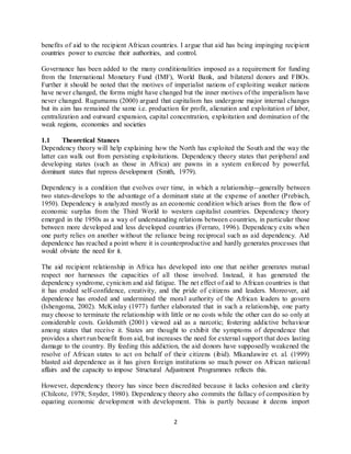 2
benefits of aid to the recipient African countries. I argue that aid has being impinging recipient
countries power to exercise their authorities, and control.
Governance has been added to the many conditionalities imposed as a requirement for funding
from the International Monetary Fund (IMF), World Bank, and bilateral donors and FBOs.
Further it should be noted that the motives of imperialist nations of exploiting weaker nations
have never changed, the forms might have changed but the inner motives of the imperialism have
never changed. Rugumamu (2000) argued that capitalism has undergone major internal changes
but its aim has remained the same i.e. production for profit, alienation and exploitation of labor,
centralization and outward expansion, capital concentration, exploitation and domination of the
weak regions, economies and societies
1.1 Theoretical Stances
Dependency theory will help explaining how the North has exploited the South and the way the
latter can walk out from persisting exploitations. Dependency theory states that peripheral and
developing states (such as those in Africa) are pawns in a system enforced by powerful,
dominant states that repress development (Smith, 1979).
Dependency is a condition that evolves over time, in which a relationship--generally between
two states-develops to the advantage of a dominant state at the expense of another (Prebisch,
1950). Dependency is analyzed mostly as an economic condition which arises from the flow of
economic surplus from the Third World to western capitalist countries. Dependency theory
emerged in the 1950s as a way of understanding relations between countries, in particular those
between more developed and less developed countries (Ferraro, 1996). Dependency exits when
one party relies on another without the reliance being reciprocal such as aid dependency. Aid
dependence has reached a point where it is counterproductive and hardly generates processes that
would obviate the need for it.
The aid recipient relationship in Africa has developed into one that neither generates mutual
respect nor harnesses the capacities of all those involved. Instead, it has generated the
dependency syndrome, cynicism and aid fatigue. The net effect of aid to African countries is that
it has eroded self-confidence, creativity, and the pride of citizens and leaders. Moreover, aid
dependence has eroded and undermined the moral authority of the African leaders to govern
(Ishengoma, 2002). McKinlay (1977) further elaborated that in such a relationship, one party
may choose to terminate the relationship with little or no costs while the other can do so only at
considerable costs. Goldsmith (2001) viewed aid as a narcotic; fostering addictive behaviour
among states that receive it. States are thought to exhibit the symptoms of dependence that
provides a short run benefit from aid, but increases the need for external support that does lasting
damage to the country. By feeding this addiction, the aid donors have supposedly weakened the
resolve of African states to act on behalf of their citizens (ibid). Mkandawire et. al. (1999)
blasted aid dependence as it has given foreign institutions so much power on African national
affairs and the capacity to impose Structural Adjustment Programmes reflects this.
However, dependency theory has since been discredited because it lacks cohesion and clarity
(Chilcote, 1978; Snyder, 1980). Dependency theory also commits the fallacy of composition by
equating economic development with development. This is partly because it deems import
 