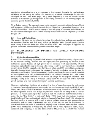 3
substitution industrialization as a key pathway to development. Secondly, its core/periphery
dichotomy serves merely to analyze the structure of economic relationships between the
developed and the Third World (Ajei, 2007). More importantly, it fails to account for the
influence of local elites’ political policies in developing countries and the resulting impact on
economic growth (Sandbrook, 1993).
Nevertheless, many of the arguments made on the nature of economic relations between North
and South states still borrow heavily from the logic of dependency theory since dependency is a
“historical condition… in which the economy of a certain group of countries is conditioned by
the development and expansion of another economy to which their own is subjected” (Fann and
Hodges, 1971:
2.0 Scope and Methodology
The scope of this paper has been limited to Africa. Given limited time and resources available
the sources of data has been desk study review and included; books, journals, papers, reports
some cutting across the World and others focusing Africa. Also this paper is supported by
personal observation and observation gathered from other people.
3.0 TRANSNATIONAL AID INDUSTRY AND AFRICAN GOVERNANCE
INSTITUTIONS
3.1 Weakening of accountability
Knack (2000), investigating the possible link between foreign aid and the quality of governance
in the recipient country, indicates that aid dependence can potentially be harmful to the
institutional quality because of high probability of increased weak accountability. Donors
sometimes used aid as leverage to pressure a developing country to carry out certain political and
social reforms. The US, especially after the Cuban revolution in 1959, worried that conspicuous
inequality in poor countries increased the chances of socialist revolutions paving the way for
alignment with Moscow. Promoting democratic institutions abroad became an explicit goal of
US development aid in 1961, with the enactment of the Foreign Assistance Act. Other studies
have recorded different outcomes of the effects of foreign aid to recipient countries. For
example, Mosley et al. (1987) in Mercieca (2010) found that aid does not lead to increased
growth and may have even worsened recipients’ economic performance.
Moreover, studies have found that aid is primarily a form of power hegemony that undermines
African states' sovereignty but not a humanitarian intervention of donation giving (Riddell, 2007;
Moyo, 2009; Brown 2013). Furthermore, it has been advanced by Derouen and Heo (2004) that
the more dependent a state is on foreign aid; the more responsive it is likely to be to external
pressure. The reason according to these authors is that, “it is sufficient that the smaller state is
aware that the ‘Big Brother’ is watching”. Babu (1981) stated that most African countries
tremble in horror if they are threatened with the withdrawal of aid. Interestingly, this intimidation
has been used as a weapon with which to coerce African countries into accommodating
unpalatable policies (ibid). Furthermore, the role of the African state in development is
questionable in such a milieu of dependence. Arguing on the same line, Bradshaw and Tshandu
(1990) stated that because of foreign aid, the African state is weak, repressive, feeble, fragile,
dependent, and collapsing. It has also been noted by McGowan et. al. (1988) that African
 