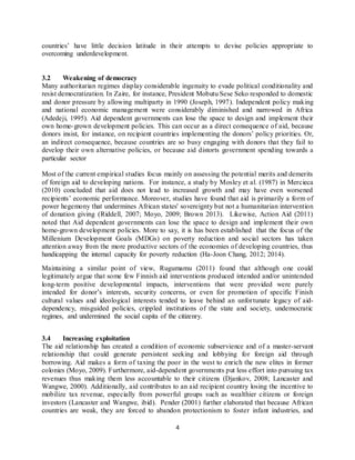 4
countries’ have little decision latitude in their attempts to devise policies appropriate to
overcoming underdevelopment.
3.2 Weakening of democracy
Many authoritarian regimes display considerable ingenuity to evade political conditionality and
resist democratization. In Zaire, for instance, President Mobutu Sese Seko responded to domestic
and donor pressure by allowing multiparty in 1990 (Joseph, 1997). Independent policy making
and national economic management were considerably diminished and narrowed in Africa
(Adedeji, 1995). Aid dependent governments can lose the space to design and implement their
own home-grown development policies. This can occur as a direct consequence of aid, because
donors insist, for instance, on recipient countries implementing the donors’ policy priorities. Or,
an indirect consequence, because countries are so busy engaging with donors that they fail to
develop their own alternative policies, or because aid distorts government spending towards a
particular sector
Most of the current empirical studies focus mainly on assessing the potential merits and demerits
of foreign aid to developing nations. For instance, a study by Mosley et al. (1987) in Mercieca
(2010) concluded that aid does not lead to increased growth and may have even worsened
recipients’ economic performance. Moreover, studies have found that aid is primarily a form of
power hegemony that undermines African states' sovereignty but not a humanitarian intervention
of donation giving (Riddell, 2007; Moyo, 2009; Brown 2013). Likewise, Action Aid (2011)
noted that Aid dependent governments can lose the space to design and implement their own
home-grown development policies. More to say, it is has been established that the focus of the
Millenium Development Goals (MDGs) on poverty reduction and social sectors has taken
attention away from the more productive sectors of the economies of developing countries, thus
handicapping the internal capacity for poverty reduction (Ha-Joon Chang, 2012; 2014).
Maintaining a similar point of view, Rugumamu (2011) found that although one could
legitimately argue that some few Finnish aid interventions produced intended and/or unintended
long-term positive developmental impacts, interventions that were provided were purely
intended for donor’s interests, security concerns, or even for promotion of specific Finish
cultural values and ideological interests tended to leave behind an unfortunate legacy of aid-
dependency, misguided policies, crippled institutions of the state and society, undemocratic
regimes, and undermined the social capita of the citizenry.
3.4 Increasing exploitation
The aid relationship has created a condition of economic subservience and of a master-servant
relationship that could generate persistent seeking and lobbying for foreign aid through
borrowing. Aid makes a form of taxing the poor in the west to enrich the new elites in former
colonies (Moyo, 2009). Furthermore, aid-dependent governments put less effort into pursuing tax
revenues thus making them less accountable to their citizens (Djankov, 2008; Lancaster and
Wangwe, 2000). Additionally, aid contributes to an aid recipient country losing the incentive to
mobilize tax revenue, especially from powerful groups such as wealthier citizens or foreign
investors (Lancaster and Wangwe, ibid). Pender (2001) further elaborated that because African
countries are weak, they are forced to abandon protectionism to foster infant industries, and
 
