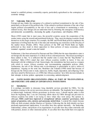 5
instead to establish primary commodity exports, particularly agricultural as the centrepiece of
economic strategy.
3.5 Undermine Rule of law
Foreign aid may hinder the emergence of a cultural or political commitment to the rule of law,
particularly on the part of the political elite. If the cultural or political elements of the rule of law
require political accountability to the rule of law and a commitment to maintaining a well-
ordered society, then foreign aid can undermine that by thwarting the emergence of democracy
and democratic accountability, decreasing the quality of governance, and (Stephen, 2004)
Moon (1983) noted that in most cases, the powerful countries secure the cooperation of the
weaker states using the reward and punishment behavior. Thus, most developing countries found
themselves in this tragic situation. For example, the IMF and World Bank policies emphasize the
importance of rolling back the role of the state and minimizing any restriction on the free play of
the market forces (Pender, 2001). These policies of the IMF and World Bank are highly
politicized as they stand in direct opposition to those policies of many economies, which
remained organized around a state-led model.
Furthermore, it has been advanced by Derouen and Heo (2004) that the more dependent a state is
on foreign aid; the more responsive it is likely to be to external pressure. The reason according to
these authors is that, “it is sufficient that the smaller state is aware that the ‘Big Brother’ is
watching”. Babu (1981) stated that most African countries tremble in horror if they are
threatened with the withdrawal of aid. Interestingly, this intimidation has been used as a weapon
with which to coerce African countries into accommodating unpalatable policies (ibid).
Furthermore, the role of the African state in development is questionable in such a milieu of
dependence. Arguing on the same line, Bradshaw and Tshandu (1990) stated that because of
foreign aid, the African state is weak, repressive, feeble, fragile, dependent, and collapsing. It has
also been noted by McGowan et. al. (1988) that African countries’ have little decision latitude in
their attempts to devise policies appropriate to overcoming underdevelopment.
4.0 FAITH BASED ORGANIZATIONS (FBOs) AS PART OF TRANSNATIONAL
AID INDUSTRY AND AFRICAN GOVERNANCE INSTITUTIONS
4.1 Introduction
It is perhaps inevitable to denounce long charitable services provided by FBOs. Yet the
loopholes existing in the service provision process are debatable. The loopholes have knowingly
or unknowingly weakened African governance in diverse ways. I should maybe make it clear
from the beginning that, I am not criticising efforts taken by FBOs through aid provision to
African countries but rather I am trying to show where they went astray. My opinion is,
although; FBOs could have improved or strengthened African countries’ governance, their
nature of operation, roles, mission and autonomy misled them. I contend this simply because
FBOs are faith oriented whether Muslim or Christian. Following this the faith identity can have
profound organizational implications. It can affect how they operate internally – the leadership,
relationships, culture, and policies of an organization. It can alter how they relate externally and
with partners, donors or other interested parties. It can affect how they build their own capacity
 