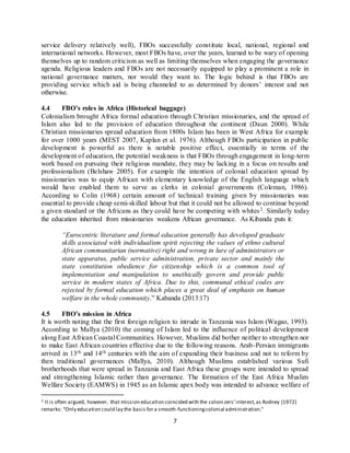 7
service delivery relatively well), FBOs successfully constitute local, national, regional and
international networks. However, most FBOs have, over the years, learned to be wary of opening
themselves up to random criticism as well as limiting themselves when engaging the governance
agenda. Religious leaders and FBOs are not necessarily equipped to play a prominent a role in
national governance matters, nor would they want to. The logic behind is that FBOs are
providing service which aid is being channeled to as determined by donors’ interest and not
otherwise.
4.4 FBO’s roles in Africa (Historical baggage)
Colonialism brought Africa formal education through Christian missionaries, and the spread of
Islam also led to the provision of education throughout the continent (Daun 2000). While
Christian missionaries spread education from 1800s Islam has been in West Africa for example
for over 1000 years (MEST 2007, Kaplan et al. 1976). Although FBOs participation in public
development is powerful as there is notable positive effect, essentially in terms of the
development of education, the potential weakness is that FBOs through engagement in long-term
work based on pursuing their religious mandate, they may be lacking in a focus on results and
professionalism (Belshaw 2005). For example the intention of colonial education spread by
missionaries was to equip African with elementary knowledge of the English language which
would have enabled them to serve as clerks in colonial governments (Coleman, 1986).
According to Colin (1968) certain amount of technical training given by missionaries was
essential to provide cheap semi-skilled labour but that it could not be allowed to continue beyond
a given standard or the Africans as they could have be competing with whites2. Similarly today
the education inherited from missionaries weakens African governance. As Kibanda puts it:
“Eurocentric literature and formal education generally has developed graduate
skills associated with individualism spirit rejecting the values of ethno cultural
African communitarian (normative) right and wrong in lure of administrators or
state apparatus, public service administration, private sector and mainly the
state constitution obedience for citizenship which is a common tool of
implementation and manipulation to unethically govern and provide public
service in modern states of Africa. Due to this, communal ethical codes are
rejected by formal education which places a great deal of emphasis on human
welfare in the whole community.” Kabanda (2013:17)
4.5 FBO’s mission in Africa
It is worth noting that the first foreign religion to intrude in Tanzania was Islam (Wagao, 1993).
According to Mallya (2010) the coming of Islam led to the influence of political development
along East African Coastal Communities. However, Muslims did bother neither to strengthen nor
to make East African countries effective due to the following reasons. Arab-Persian immigrants
arrived in 13th and 14th centuries with the aim of expanding their business and not to reform by
then traditional governances (Mallya, 2010). Although Muslims established various Sufi
brotherhoods that were spread in Tanzania and East Africa these groups were intended to spread
and strengthening Islamic rather than governance. The formation of the East Africa Muslim
Welfare Society (EAMWS) in 1945 as an Islamic apex body was intended to advance welfare of
2 It is often argued, however, that mission education coincided with the coloni zers’interest,as Rodney (1972)
remarks: "Only education could lay the basis for a smooth-functioningcolonial administration."
 