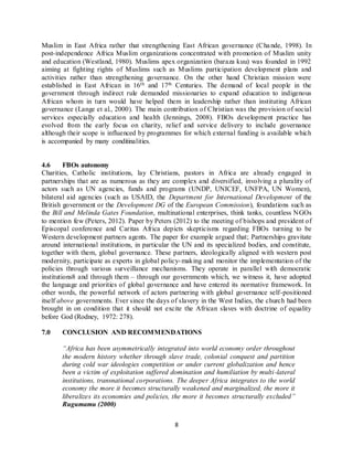 8
Muslim in East Africa rather that strengthening East African governance (Chande, 1998). In
post-independence Africa Muslim organizations concentrated with promotion of Muslim unity
and education (Westland, 1980). Muslims apex organization (baraza kuu) was founded in 1992
aiming at fighting rights of Muslims such as Muslims participation development plans and
activities rather than strengthening governance. On the other hand Christian mission were
established in East African in 16th and 17th Centuries. The demand of local people in the
government through indirect rule demanded missionaries to expand education to indigenous
African whom in turn would have helped them in leadership rather than instituting African
governance (Lange et al., 2000). The main contribution of Christian was the provision of social
services especially education and health (Jennings, 2008). FBOs development practice has
evolved from the early focus on charity, relief and service delivery to include governance
although their scope is influenced by programmes for which external funding is available which
is accompanied by many conditinalities.
4.6 FBOs autonomy
Charities, Catholic institutions, lay Christians, pastors in Africa are already engaged in
partnerships that are as numerous as they are complex and diversified, involving a plurality of
actors such as UN agencies, funds and programs (UNDP, UNICEF, UNFPA, UN Women),
bilateral aid agencies (such as USAID, the Department for International Development of the
British government or the Development DG of the European Commission), foundations such as
the Bill and Melinda Gates Foundation, multinational enterprises, think tanks, countless NGOs
to mention few (Peters, 2012). Paper by Peters (2012) to the meeting of bishops and president of
Episcopal conference and Caritas Africa depicts skepticisms regarding FBOs turning to be
Western development partners agents. The paper for example argued that; Partnerships gravitate
around international institutions, in particular the UN and its specialized bodies, and constitute,
together with them, global governance. These partners, ideologically aligned with western post
modernity, participate as experts in global policy-making and monitor the implementation of the
policies through various surveillance mechanisms. They operate in parallel with democratic
institutions8 and through them – through our governments which, we witness it, have adopted
the language and priorities of global governance and have entered its normative framework. In
other words, the powerful network of actors partnering with global governance self-positioned
itself above governments. Ever since the days of slavery in the West Indies, the church had been
brought in on condition that it should not excite the African slaves with doctrine of equality
before God (Rodney, 1972: 278).
7.0 CONCLUSION AND RECOMMENDATIONS
“Africa has been asymmetrically integrated into world economy order throughout
the modern history whether through slave trade, colonial conquest and partition
during cold war ideologies competition or under current globalization and hence
been a victim of exploitation suffered domination and humiliation by multi-lateral
institutions, transnational corporations. The deeper Africa integrates to the world
economy the more it becomes structurally weakened and marginalized, the more it
liberalizes its economies and policies, the more it becomes structurally excluded”
Rugumamu (2000)
 