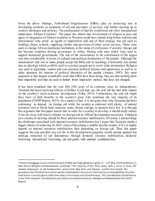 9
From the above findings, Faith-Based Organizations (FBOs) play an increasing role in
developing countries as recipients of aid and providers of services and further opening up to
western ideologies and policies. The predicament of heavily conditional aid often marginalized
undermines African Countries’. The paper has shown that involvement of religion as part and
agent of integration of African countries to Western world have started long before colonial and
missionaries3 who acted as agents of imperialism and one of their strategy was aid such as
building clinics, schools, supplying clothes and provision of other social services. These were
used to change African traditional institutions in the name of civilization. Currently, foreign aid
has become condition driving governance in Africa. During cold wars which were used to
support dictatorial governments. The role of the missionaries in the colonization of the region
was also considerable in terms of cultural and political domination of the people. Although the
missionaries' task was to make people accept the Bible and its teachings, Christianity was turned
into an ideology which could be used to convince people not to resist white domination. Religion
was used to legitimate, sustain and even promote political tyranny and oppression, as well as in
other instances for reasons of political liberation of the people (Antsen, 1997). My main
argument is that despite remarkable work that FBOs have been doing, they are also nothing more
than imperialist tool that are used to further foster imperialist motives that have not changed.
It has been remarked that for over fifty (50) years of its existence since its independence,
Tanzania has been receiving billions of dollars in aid and, yet, the said aid has had little impact
on the country’s socio-economic development (Tribe, 2013). Furthermore, the said aid might
have been of little benefits to the country’s poor who constitute the vast majority of its
population (UNDP Report, 2015). As a matter of fact, it is not quite clear why Tanzania has been
continuing to depend on foreign aid while the country is endowed with plenty of natural
resources such as fertile land, minerals, water, forests and gas, to mention but a few. It is through
this argument that this paper asserts that in order for a country to develop, it should really reduce
if not do away with heavy reliance on foreign aid or official development assistance. Emphasis
on a country to develop should be from internal resource mobilization. Of course I acknowledge
the challenges associated with internal resources mobilization but I argue that Tanzania stands a
bigger chance of achieving its 2025 vision of becoming a middle income country if it’s to highly
depend on internal resources mobilization than depending on foreign aid. Thus this paper
suggests the only possible way out for in this development quagmire would include gradual but
strategic reduction of aid dependency through domestic resource mobilization, domestic
borrowing, international borrowing, aid and grants with minimal conditionalities
3 Historical baggageissuein relation to work of FBOs was highlighted duringthe 12 – 13th May, 2014 Conference in
New York on Religion and Development as follows “ The majority of the faith actors with a voice in many UN-
related endeavours at UN headquarters, particularly New York and Geneva, areChristian-based. The
perception that the dominantsecular western development discourseis moreeasily accommodated by Christian
faith actors is hard to ignore; both have roots in missionary and colonial history. This consideration should feature
in the ‘faith outreach’ claimed by the post-2015 consultation processes.(Religion and Development Post-2015
Report)
 