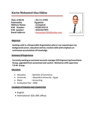 Karim Mohamed Alaa Eldine
Date of Birth : 02/11/1984
Nationality :Egyptian
Military Status : exempted
UAE Number : 0508149214
UAE number : 0504467899
Email Address : karimalaa1984@yahoo.com
Objective
Seeking a job in a Respectable Organizationwhere I can expandupon my
background career, educationandmy creative skills withemphasis on
continuous accumulationof knowledge.
Summary Of Experience
Currently working as assistant accounts manager ECG Engineering Consultants
Group, upgraded from accountant and cashier. Worked as shift supervisor
T.H.M. Group.
Education
 Education : Bachelor of Commerce
 University : Alexandria University – Egypt
 Major : Accounting
 Graduation Year : 2008
COURSES ATTENDED AND COMPLETED
 English.
 International ICDL (MS office).
=
 