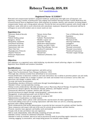 Rebecca Tweedy, BSN, RN
Email: tweed059@umn.edu
Registered Nurse- R 213830-7
Motivated and compassionate bachelor’s prepared healthcare professional with eight years of long-term care
experience serving a number of professional roles ranging from Certified Nursing Assistant, Trained Medication Aid,
Licensed Practical Nurse to Registered Nurse. Well respected by residents, families, and coworkers for being diligent,
compassionate, honest, and a strong patient advocate. Provide the best care possible to patients with a broad range of
healthcare needs while able to work collectively with subordinate employees. Respected by unlicensed staff due to
willingness to assist with resident cares to ensure needs are met.
Experience in:
*Electronic Medical Records
*IV pumps
*Enteral feeding pumps
(Kangaroo, Zevex)
*Respiratory equipment
*Oral/Nasal Suctioning
*Gastrostomy tube care
*Jejunostomy tube care
*Chest Tube Care
*Hyperglycemia Protocols
*Heparin Protocols
*Potassium Replacement
Protocols
*Seizure Action Plans
*PICC line care
*Catheter Placement/Care
*Bladder scanner use
*Coumadin Therapy
*Medication Administration
*Orthotic use (AFO, TLSO)
*Chest Physiotherapy Vest use
*Acuflow IV medication
administration
*Wound Care
*Alzheimer’s/Dementia Care
*Care of Differently Abled
Population
*Hemodialysis
*Mechanical lifts
*Nursing Leadership
*Delegation
*CPAP for neonate
*Neonatal assessment
*Neonatal resuscitation
*Umbilical IV placement
*Neonatal oxygen therapy
Objective:
Gain experience as a registered nurse while furthering my education toward achieving a degree as a Certified
Registered Nurse Midwife and Lactation Consultant.
Qualifications:
As a registered nurse I have gained experience and skills such as:
*Sigma Theta Tau International- Nurse Manager Certification 3/2014
*Thorough data collection resulted from skilledhead to toe assessments.
*Timely identification of abnormal conditions and early intervention due to ability to prioritize patient care and needs.
*Ability to adjust schedule due to changes in patient care needs and resultant from occurrences such as: falls, new
admissions, and changes in patient status, etc.
*Accurate and timely documentation.
*Breastfeeding education (20-hours) certification through breastfeedingbasics.org
*Attended 16-hour nursing leadership training.
*Ability to work collaboratively with other providers such as: Physicians, Physical Therapy, Occupational Therapy,
Social Services, Hospice agencies, Recreational Therapy, pharmacy, and Chaplain services.
*Communicate effectively to patients, families, UAP, and peers.
*Provide psychosocial support through caring therapeutic communication skills.
*Management of unlicensed personnel such as CNA’s & TMA’s.
*Ability to determine what tasks are appropriate to assign an UAP.
*Administration of medications in a timely manner.
*Ability to accurately obtain a phone order and transcribe and document all orders appropriately.
*Assistwith staffing issues such as: locating replacement staff when there are call-in’s, contacting appropriate
personnel when staffing challenged.
*Work collaboratively with facility administration to provide the best outcomes for patients and their families.
*Show compassion and respect with end of life cares for actively dying residents and their families.
*Promote a positive team approach and healthy work environment.
*Comply with all state and federal rules and regulations.
*Able to work independently while efficiently completing all tasks and duties.
*Attended 32-hour seminar for Alzheimer’s/Dementia Training.
*Attended to both my residents’ physical as well as psychosocial needs by providing regular interaction such as,
listening, engaging in conversation, and simply being present for residents when needed.
 