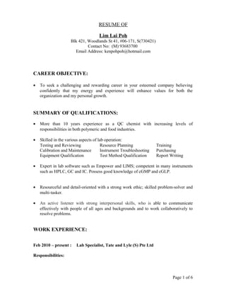 RESUME OF
Lim Lai Poh
Blk 421, Woodlands St 41, #06-171, S(730421)
Contact No: (M) 93683700
Email Address: kenpohpoh@hotmail.com
CAREER OBJECTIVE:
• To seek a challenging and rewarding career in your esteemed company believing
confidently that my energy and experience will enhance values for both the
organization and my personal growth.
SUMMARY OF QUALIFICATIONS:
• More than 10 years experience as a QC chemist with increasing levels of
responsibilities in both polymeric and food industries.
• Skilled in the various aspects of lab operation:
Testing and Reviewing Resource Planning Training
Calibration and Maintenance Instrument Troubleshooting Purchasing
Equipment Qualification Test Method Qualification Report Writing
• Expert in lab software such as Empower and LIMS; competent in many instruments
such as HPLC, GC and IC. Possess good knowledge of cGMP and cGLP.
• Resourceful and detail-oriented with a strong work ethic; skilled problem-solver and
multi-tasker.
• An active listener with strong interpersonal skills, who is able to communicate
effectively with people of all ages and backgrounds and to work collaboratively to
resolve problems.
WORK EXPERIENCE:
Feb 2010 – present : Lab Specialist, Tate and Lyle (S) Pte Ltd
Responsibilities:
Page 1 of 6
 