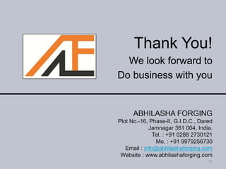 Thank You!
We look forward to
Do business with you
11
ABHILASHA FORGING
Plot No.-16, Phase-II, G.I.D.C., Dared
Jamnagar 361 004, India.
Tel. : +91 0288 2730121
Mo. : +91 9979256730
Email : info@abhilashaforging.com
Website : www.abhilashaforging.com
 