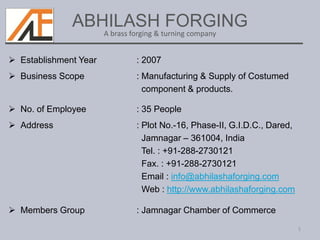 ABHILASH FORGING
 Establishment Year : 2007
 Business Scope : Manufacturing & Supply of Costumed
component & products.
 No. of Employee : 35 People
 Address : Plot No.-16, Phase-II, G.I.D.C., Dared,
Jamnagar – 361004, India
Tel. : +91-288-2730121
Fax. : +91-288-2730121
Email : info@abhilashaforging.com
Web : http://www.abhilashaforging.com
 Members Group : Jamnagar Chamber of Commerce
1
A brass forging & turning company
 