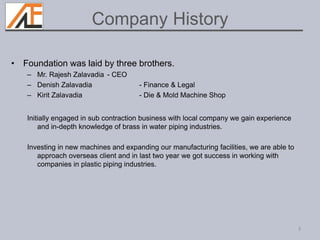 • Foundation was laid by three brothers.
– Mr. Rajesh Zalavadia - CEO
– Denish Zalavadia - Finance & Legal
– Kirit Zalavadia - Die & Mold Machine Shop
Initially engaged in sub contraction business with local company we gain experience
and in-depth knowledge of brass in water piping industries.
Investing in new machines and expanding our manufacturing facilities, we are able to
approach overseas client and in last two year we got success in working with
companies in plastic piping industries.
3
Company History
 