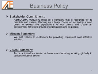  Stakeholder Commitment :
ABHILASHA FORGING must be a company that is recognize for its
principle and values. Working as a team, Focus on achieving shared
goals to exceed the expectations of our clients and create an
environment for future growth of organization and its people.
 Mission Statement:
We add values to customers by providing consistent cost effective
solution.
 Vision Statement:
To be a industries leader in brass manufacturing working globally in
various industrial sector.
4
Business Policy
 