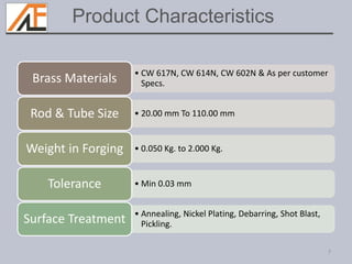 • CW 617N, CW 614N, CW 602N & As per customer
Specs.Brass Materials
• 20.00 mm To 110.00 mmRod & Tube Size
• 0.050 Kg. to 2.000 Kg.Weight in Forging
• Min 0.03 mmTolerance
• Annealing, Nickel Plating, Debarring, Shot Blast,
Pickling.Surface Treatment
7
Product Characteristics
 