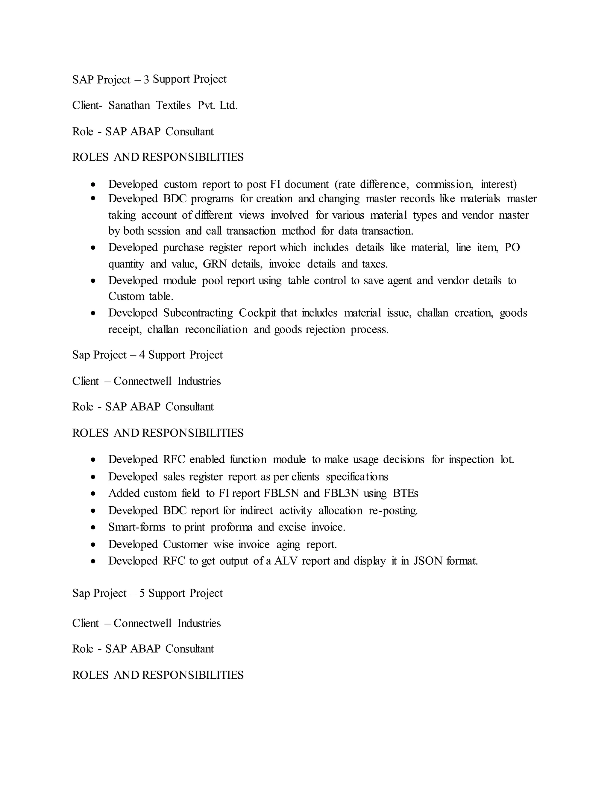 SAP Project – 3 Support Project
Client- Sanathan Textiles Pvt. Ltd.
Role - SAP ABAP Consultant
ROLES AND RESPONSIBILITIES
 Developed custom report to post FI document (rate difference, commission, interest)
 Developed BDC programs for creation and changing master records like materials master
taking account of different views involved for various material types and vendor master
by both session and call transaction method for data transaction.
 Developed purchase register report which includes details like material, line item, PO
quantity and value, GRN details, invoice details and taxes.
 Developed module pool report using table control to save agent and vendor details to
Custom table.
 Developed Subcontracting Cockpit that includes material issue, challan creation, goods
receipt, challan reconciliation and goods rejection process.
Sap Project – 4 Support Project
Client – Connectwell Industries
Role - SAP ABAP Consultant
ROLES AND RESPONSIBILITIES
 Developed RFC enabled function module to make usage decisions for inspection lot.
 Developed sales register report as per clients specifications
 Added custom field to FI report FBL5N and FBL3N using BTEs
 Developed BDC report for indirect activity allocation re-posting.
 Smart-forms to print proforma and excise invoice.
 Developed Customer wise invoice aging report.
 Developed RFC to get output of a ALV report and display it in JSON format.
Sap Project – 5 Support Project
Client – Connectwell Industries
Role - SAP ABAP Consultant
ROLES AND RESPONSIBILITIES
 