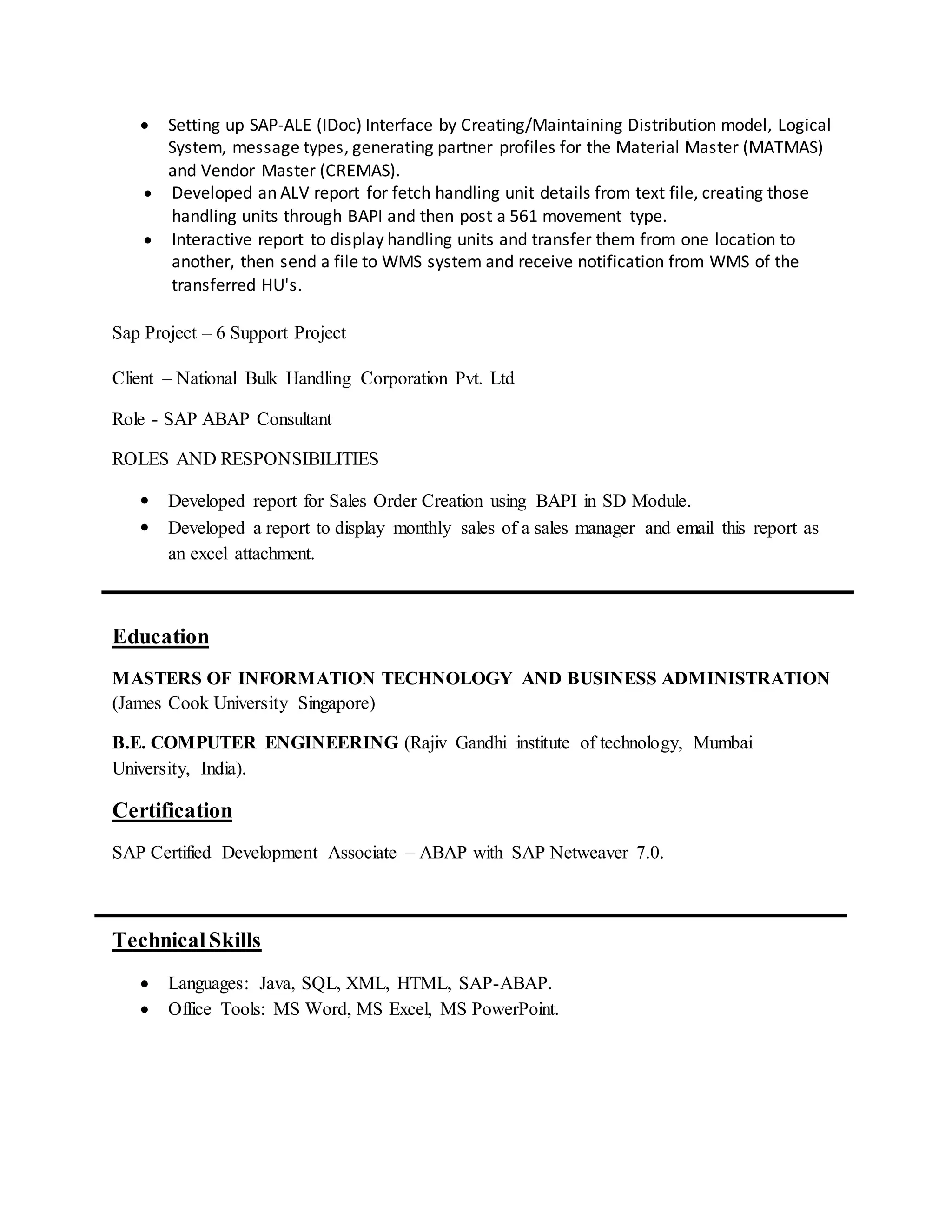  Setting up SAP-ALE (IDoc) Interface by Creating/Maintaining Distribution model, Logical
System, message types, generating partner profiles for the Material Master (MATMAS)
and Vendor Master (CREMAS).
 Developed an ALV report for fetch handling unit details from text file, creating those
handling units through BAPI and then post a 561 movement type.
 Interactive report to display handling units and transfer them from one location to
another, then send a file to WMS system and receive notification from WMS of the
transferred HU's.
Sap Project – 6 Support Project
Client – National Bulk Handling Corporation Pvt. Ltd
Role - SAP ABAP Consultant
ROLES AND RESPONSIBILITIES
 Developed report for Sales Order Creation using BAPI in SD Module.
 Developed a report to display monthly sales of a sales manager and email this report as
an excel attachment.
Education
MASTERS OF INFORMATION TECHNOLOGY AND BUSINESS ADMINISTRATION
(James Cook University Singapore)
B.E. COMPUTER ENGINEERING (Rajiv Gandhi institute of technology, Mumbai
University, India).
Certification
SAP Certified Development Associate – ABAP with SAP Netweaver 7.0.
TechnicalSkills
 Languages: Java, SQL, XML, HTML, SAP-ABAP.
 Office Tools: MS Word, MS Excel, MS PowerPoint.
 