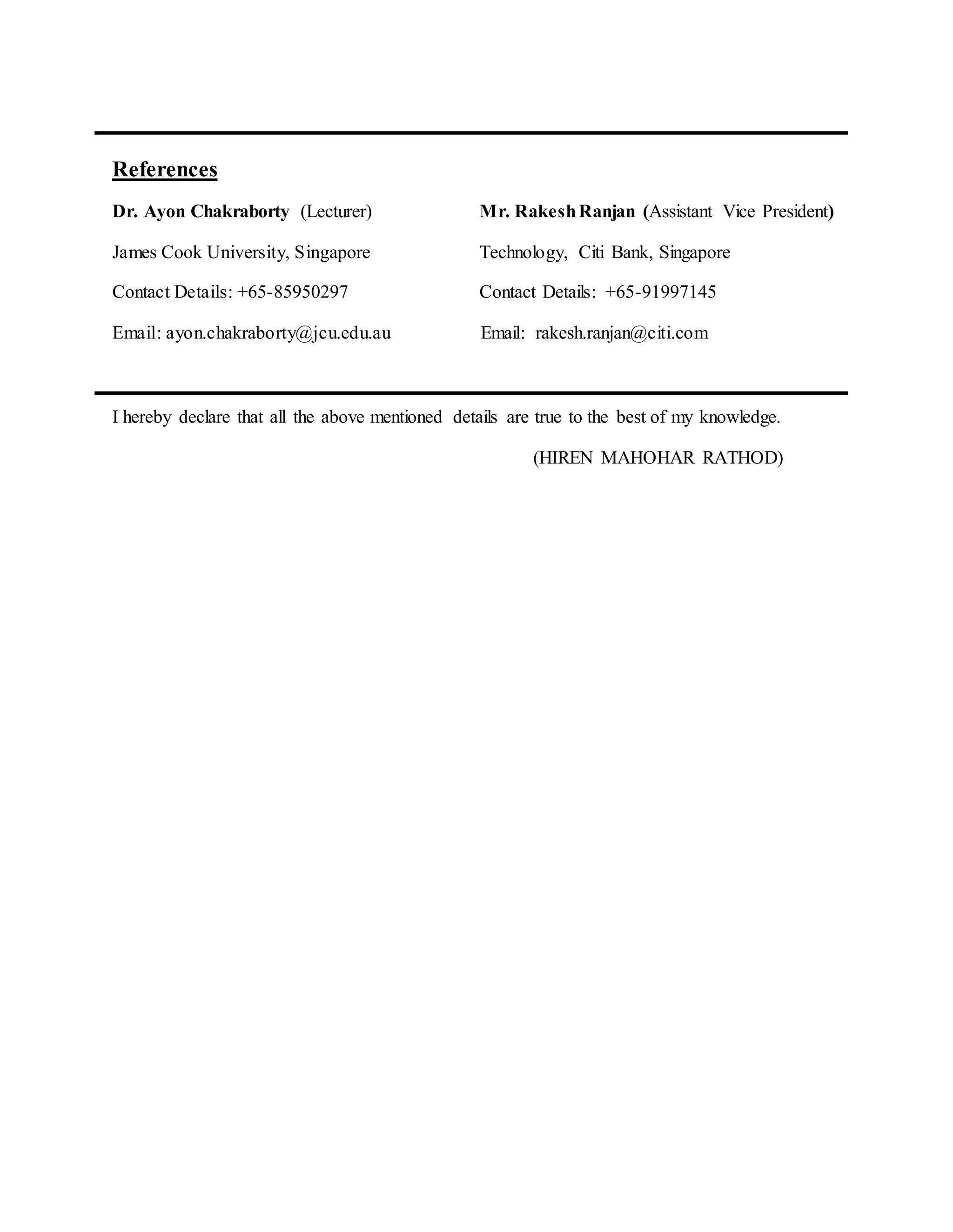 References
Dr. Ayon Chakraborty (Lecturer) Mr. RakeshRanjan (Assistant Vice President)
James Cook University, Singapore Technology, Citi Bank, Singapore
Contact Details: +65-85950297 Contact Details: +65-91997145
Email: ayon.chakraborty@jcu.edu.au Email: rakesh.ranjan@citi.com
I hereby declare that all the above mentioned details are true to the best of my knowledge.
(HIREN MAHOHAR RATHOD)
 