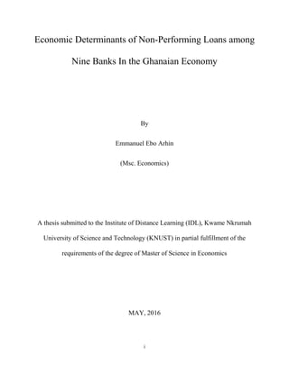i
Economic Determinants of Non-Performing Loans among
Nine Banks In the Ghanaian Economy
By
Emmanuel Ebo Arhin
(Msc. Economics)
A thesis submitted to the Institute of Distance Learning (IDL), Kwame Nkrumah
University of Science and Technology (KNUST) in partial fulfillment of the
requirements of the degree of Master of Science in Economics
MAY, 2016
 