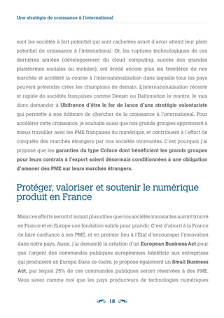 18
sont les sociétés à fort potentiel qui sont rachetées avant d’avoir atteint leur plein
potentiel de croissance à l’international. Or, les ruptures technologiques de ces
dernières années (développement du cloud computing, succès des grandes
plateformes sociales ou mobiles), ont érodé encore plus les frontières de nos
marchés et accéléré la course à l’internationalisation dans laquelle tous les pays
peuvent prétendre créer les champions de demain. L’internationalisation récente
et rapide de sociétés françaises comme Deezer ou Dailymotion le montre. Je vais
donc demander à Ubifrance d’être le fer de lance d’une stratégie volontariste
qui permette à nos éditeurs de chercher de la croissance à l’international. Pour
accélérer cette croissance, je souhaite aussi que nos grands groupes apprennent à
mieux travailler avec les PME françaises du numérique, et contribuent à l’effort de
conquête des marchés étrangers par nos sociétés innovantes. C’est pourquoi j’ai
proposé que les garanties du type Coface dont bénéficient les grands groupes
pour leurs contrats à l’export soient désormais conditionnées à une obligation
d’amener des PME sur leurs marchés étrangers.
Protéger, valoriser et soutenir le numérique
produit en France
Mais ces efforts seront d’autant plus utiles que nos sociétés innovantes auront trouvé
en France et en Europe une fondation solide pour grandir. C’est d’abord à la France
de faire confiance à ses PME, et en premier lieu à l’Etat d’encourager l’innovation
dans notre pays. Aussi, j’ai demandé la création d’un European Business Act pour
que l’argent des commandes publiques européennes bénéficie aux entreprises
qui produisent en Europe. Dans ce cadre, je propose également un Small Business
Act, par lequel 25% de ces commandes publiques seront réservées à des PME.
Vous savez comme moi que les pays producteurs de technologies numériques
Une stratégie de croissance à l’international
 