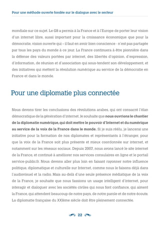 22
Pour une diplomatie plus connectée 
Nous devons tirer les conclusions des révolutions arabes, qui ont consacré l’élan
démocratique de la génération d’internet.Je souhaite que nous ouvrions le chantier
de la diplomatie numérique,qui doit mettre le pouvoir d’Internet et du numérique
au service de la voix de la France dans le monde. Si je suis réélu, je lancerai une
initiative pour la formation de nos diplomates et représentants à l’étranger, pour
que la voix de la France soit plus présente et mieux coordonnée sur internet, et
notamment sur les réseaux sociaux. Depuis 2007, nous avons lancé le site internet
de la France, et continué à améliorer nos services consulaires en ligne et le portail
service-public.fr. Nous devons aller plus loin en faisant rayonner notre influence
politique, diplomatique et culturelle sur Internet, comme nous le faisons déjà dans
l’audiovisuel et la radio. Mais au-delà d’une seule présence médiatique de la voix
de la France, je souhaite que nous fassions un usage intelligent d’internet, pour
interagir et dialoguer avec les sociétés civiles qui nous font confiance, qui aiment
la France, qui attendent beaucoup de notre pays, de notre parole et de notre écoute.
La diplomatie française du XXIème siècle doit être pleinement connectée.
mondiale sur ce sujet. Le G8 a permis à la France et à l’Europe de porter leur vision
d’un internet libre, aussi important pour la croissance économique que pour la
démocratie, vision ouverte qui – il faut en avoir bien conscience - n’est pas partagée
par tous les pays du monde à ce jour. La France continuera à être pionnière dans
la défense des valeurs portées par internet, des libertés d’opinion, d’expression,
d’information, de réunion et d’association qui sous-tendent son développement, et
des initiatives qui mettent la révolution numérique au service de la démocratie en
France et dans le monde.
Pour une méthode ouverte fondée sur le dialogue avec le secteur
 