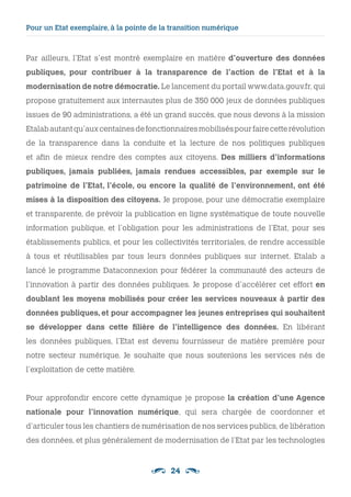 24
Pour un Etat exemplaire, à la pointe de la transition numérique 
Par ailleurs, l’Etat s’est montré exemplaire en matière d’ouverture des données
publiques, pour contribuer à la transparence de l’action de l’Etat et à la
modernisation de notre démocratie. Le lancement du portail www.data.gouv.fr, qui
propose gratuitement aux internautes plus de 350 000 jeux de données publiques
issues de 90 administrations, a été un grand succès, que nous devons à la mission
Etalabautantqu’auxcentainesdefonctionnairesmobiliséspourfairecetterévolution
de la transparence dans la conduite et la lecture de nos politiques publiques
et afin de mieux rendre des comptes aux citoyens. Des milliers d’informations
publiques, jamais publiées, jamais rendues accessibles, par exemple sur le
patrimoine de l’Etat, l’école, ou encore la qualité de l’environnement, ont été
mises à la disposition des citoyens. Je propose, pour une démocratie exemplaire
et transparente, de prévoir la publication en ligne systématique de toute nouvelle
information publique, et l’obligation pour les administrations de l’Etat, pour ses
établissements publics, et pour les collectivités territoriales, de rendre accessible
à tous et réutilisables par tous leurs données publiques sur internet. Etalab a
lancé le programme Dataconnexion pour fédérer la communauté des acteurs de
l’innovation à partir des données publiques. Je propose d’accélérer cet effort en
doublant les moyens mobilisés pour créer les services nouveaux à partir des
données publiques, et pour accompagner les jeunes entreprises qui souhaitent
se développer dans cette filière de l’intelligence des données. En libérant
les données publiques, l’Etat est devenu fournisseur de matière première pour
notre secteur numérique. Je souhaite que nous soutenions les services nés de
l’exploitation de cette matière.
Pour approfondir encore cette dynamique je propose la création d’une Agence
nationale pour l’innovation numérique, qui sera chargée de coordonner et
d’articuler tous les chantiers de numérisation de nos services publics, de libération
des données, et plus généralement de modernisation de l’Etat par les technologies
 
