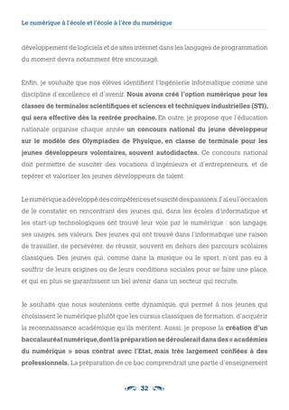 32
Le numérique à l’école et l’école à l’ère du numérique 
développement de logiciels et de sites internet dans les langages de programmation
du moment devra notamment être encouragé.
Enfin, je souhaite que nos élèves identifient l’ingénierie informatique comme une
discipline d’excellence et d’avenir. Nous avons créé l’option numérique pour les
classes de terminales scientifiques et sciences et techniques industrielles (STI),
qui sera effective dès la rentrée prochaine. En outre, je propose que l’éducation
nationale organise chaque année un concours national du jeune développeur
sur le modèle des Olympiades de Physique, en classe de terminale  pour les
jeunes développeurs volontaires, souvent autodidactes. Ce concours national
doit permettre de susciter des vocations d’ingénieurs et d’entrepreneurs, et de
repérer et valoriser les jeunes développeurs de talent.
Lenumériqueadéveloppédescompétencesetsuscitédespassions.J’aieul’occasion
de le constater en rencontrant des jeunes qui, dans les écoles d’informatique et
les start-up technologiques ont trouvé leur voie par le numérique : son langage,
ses usages, ses valeurs. Des jeunes qui ont trouvé dans l’informatique une raison
de travailler, de persévérer, de réussir, souvent en dehors des parcours scolaires
classiques. Des jeunes qui, comme dans la musique ou le sport, n’ont pas eu à
souffrir de leurs origines ou de leurs conditions sociales pour se faire une place,
et qui en plus se garantissent un bel avenir dans un secteur qui recrute.
Je souhaite que nous soutenions cette dynamique, qui permet à nos jeunes qui
choisissent le numérique plutôt que les cursus classiques de formation, d’acquérir
la reconnaissance académique qu’ils méritent. Aussi, je propose la création d’un
baccalauréatnumérique,dontlapréparationsedérouleraitdansdes« académies
du numérique » sous contrat avec l’Etat, mais très largement confiées à des
professionnels. La préparation de ce bac comprendrait une partie d’enseignement
 