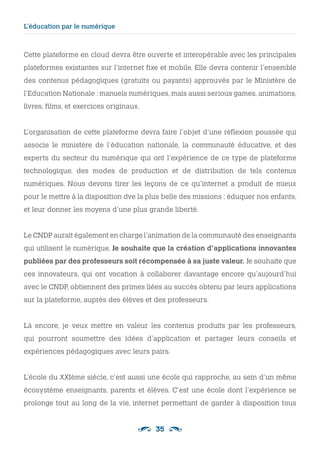 35
L’éducation par le numérique
Cette plateforme en cloud devra être ouverte et interopérable avec les principales
plateformes existantes sur l’internet fixe et mobile. Elle devra contenir l’ensemble
des contenus pédagogiques (gratuits ou payants) approuvés par le Ministère de
l’Education Nationale : manuels numériques, mais aussi serious games, animations,
livres, films, et exercices originaux.
L’organisation de cette plateforme devra faire l’objet d’une réflexion poussée qui
associe le ministère de l’éducation nationale, la communauté éducative, et des
experts du secteur du numérique qui ont l’expérience de ce type de plateforme
technologique, des modes de production et de distribution de tels contenus
numériques. Nous devons tirer les leçons de ce qu’internet a produit de mieux
pour le mettre à la disposition dve la plus belle des missions : éduquer nos enfants,
et leur donner les moyens d’une plus grande liberté.
Le CNDP aurait également en charge l’animation de la communauté des enseignants
qui utilisent le numérique. Je souhaite que la création d’applications innovantes
publiées par des professeurs soit récompensée à sa juste valeur. Je souhaite que
ces innovateurs, qui ont vocation à collaborer davantage encore qu’aujourd’hui
avec le CNDP, obtiennent des primes liées au succès obtenu par leurs applications
sur la plateforme, auprès des élèves et des professeurs.
Là encore, je veux mettre en valeur les contenus produits par les professeurs,
qui pourront soumettre des idées d’application et partager leurs conseils et
expériences pédagogiques avec leurs pairs.
L’école du XXIème siècle, c’est aussi une école qui rapproche, au sein d’un même
écosystème enseignants, parents et élèves. C’est une école dont l’expérience se
prolonge tout au long de la vie, internet permettant de garder à disposition tous
 