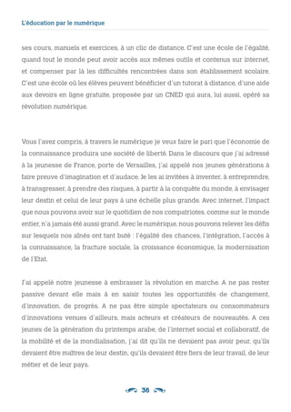 36
L’éducation par le numérique
ses cours, manuels et exercices, à un clic de distance. C’est une école de l’égalité,
quand tout le monde peut avoir accès aux mêmes outils et contenus sur internet,
et compenser par là les difficultés rencontrées dans son établissement scolaire.
C’est une école où les élèves peuvent bénéficier d’un tutorat à distance, d’une aide
aux devoirs en ligne gratuite, proposée par un CNED qui aura, lui aussi, opéré sa
révolution numérique.
Vous l’avez compris, à travers le numérique je veux faire le pari que l’économie de
la connaissance produira une société de liberté. Dans le discours que j’ai adressé
à la jeunesse de France, porte de Versailles, j’ai appelé nos jeunes générations à
faire preuve d’imagination et d’audace. Je les ai invitées à inventer, à entreprendre,
à transgresser, à prendre des risques, à partir à la conquête du monde, à envisager
leur destin et celui de leur pays à une échelle plus grande. Avec internet, l’impact
que nous pouvons avoir sur le quotidien de nos compatriotes, comme sur le monde
entier, n’a jamais été aussi grand. Avec le numérique, nous pouvons relever les défis
sur lesquels nos aînés ont tant buté : l’égalité des chances, l’intégration, l’accès à
la connaissance, la fracture sociale, la croissance économique, la modernisation
de l’Etat.
J’ai appelé notre jeunesse à embrasser la révolution en marche. A ne pas rester
passive devant elle mais à en saisir toutes les opportunités de changement,
d’innovation, de progrès. A ne pas être simple spectateurs ou consommateurs
d’innovations venues d’ailleurs, mais acteurs et créateurs de nouveautés. A ces
jeunes de la génération du printemps arabe, de l’internet social et collaboratif, de
la mobilité et de la mondialisation, j’ai dit qu’ils ne devaient pas avoir peur, qu’ils
devaient être maîtres de leur destin, qu’ils devaient être fiers de leur travail, de leur
métier et de leur pays.
 