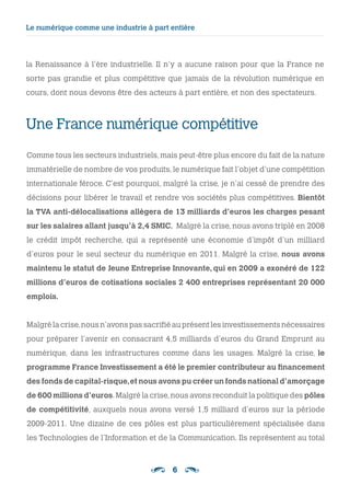 6
Le numérique comme une industrie à part entière
la Renaissance à l’ère industrielle. Il n’y a aucune raison pour que la France ne
sorte pas grandie et plus compétitive que jamais de la révolution numérique en
cours, dont nous devons être des acteurs à part entière, et non des spectateurs.
Une France numérique compétitive
Comme tous les secteurs industriels, mais peut-être plus encore du fait de la nature
immatérielle de nombre de vos produits, le numérique fait l’objet d’une compétition
internationale féroce. C’est pourquoi, malgré la crise, je n’ai cessé de prendre des
décisions pour libérer le travail et rendre vos sociétés plus compétitives. Bientôt
la TVA anti-délocalisations allègera de 13 milliards d’euros les charges pesant
sur les salaires allant jusqu’à 2,4 SMIC. Malgré la crise, nous avons triplé en 2008
le crédit impôt recherche, qui a représenté une économie d’impôt d’un milliard
d’euros pour le seul secteur du numérique en 2011. Malgré la crise, nous avons
maintenu le statut de Jeune Entreprise Innovante, qui en 2009 a exonéré de 122
millions d’euros de cotisations sociales 2 400 entreprises représentant 20 000
emplois.
Malgré la crise,nous n’avons pas sacrifié au présent les investissements nécessaires
pour préparer l’avenir en consacrant 4,5 milliards d’euros du Grand Emprunt au
numérique, dans les infrastructures comme dans les usages. Malgré la crise, le
programme France Investissement a été le premier contributeur au financement
des fonds de capital-risque,et nous avons pu créer un fonds national d’amorçage
de 600 millions d’euros.Malgré la crise,nous avons reconduit la politique des pôles
de compétitivité, auxquels nous avons versé 1,5 milliard d’euros sur la période
2009-2011. Une dizaine de ces pôles est plus particulièrement spécialisée dans
les Technologies de l’Information et de la Communication. Ils représentent au total
 