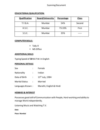 Scanning Document
EDUCATIONALQUALIFCATION:
Qualification Board/University Percentage Class
T.Y.B.A. Mumbai 54% Second
H.S.C. Mumbai 73.33% First
S.S.C. Mumbai 35% -----
COMPUTERSKILLS:
* Tally-9
* MS Office
ADDITIONALSKILLS
Typing Speed of 30 W.P.M. In English
PERSONAL DETAILS
Sex : Female
Nationality : Indian
Data of Birth : 13th
July, 1984
Marital Status : Married
Languages Known : Marathi, English & Hindi
HOBBIES & INTEREST
Possesses good skillof Communication with People, Hard-working and ability to
manage Work independently.
Listening Music and Watching T.V.
Date:
Place: Mumbai
 