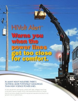 HiVolt AlertHiVolt AlertTMTM
In many heavy industries there’s
nothing more potentially dangerous
than high voltage power lines.
In fact, equipment coming into contact with high voltage power lines
is the direct cause of nearly 100% of all fatal electrocutions on the job.
And it’s not only a deadly hazard for equipment operators but also for any
ground crew or pedestrians.
Warns you
when the
power lines
get too close
for comfort.
Warns you
when the
power lines
get too close
for comfort.
 