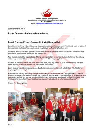 Balsall Common Primary School
Balsall Street East, Balsall Common, Coventry CV7 7FS
Tel: 01676 532254
Email: office@balsall-common.solihull.sch.uk
9th November 2015
Press Release - for immediate release.
_____________________________________
Balsall Common Primary Cooking Club Visit Network Rail
Balsall Common Primary School Cooking Club was invited to visit Network Rail in Westwood Heath for a tour of
their premises and to see how a professional hospitality & conferencing facility is run.
Once past security they were given a VIP tour of the kitchens by Wayne Mayes (Sous Chef) where they were
surprised to hear that they serve over 500 meals a day.
Next it was to look at the logistical side of things looking at where everything starts, in the form of the delivery
and storage areas and then where it finishes in the form of the recycling plant.
We were all very surprised to see how ‘green’ they were, recycling over 80% of all waste including the food
waste which is turned into fertiliser and used around the grounds.
Lastly it was a tour of the restaurant and a Cup Cake making competition with Julie Cottom (Chef de Partie);
surprisingly this was a big hit!
Howard Rose, Funding & Publicity Manager and Cooking Club coordinator said: “A huge thank you to Karen
Crawford for allowing us to visit and thank you to all of her team at Network Rail for making us so welcome. The
children enjoyed the day and had a real insight into how a professional hospitality & conferencing facility runs.
This is another example of how a local business can work with schools to enhance pupils learning”
Photo – Y6 Cooking Club
Ends
 